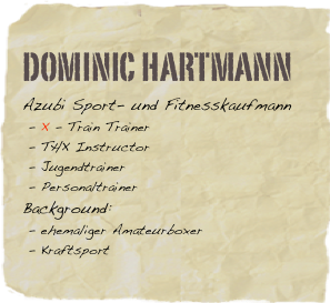 Dominic Hartmann
Azubi Sport- und Fitnesskaufmann    - X - Train Trainer    - THX Instructor
 - Jugendtrainer   - Personaltrainer
Background:          - ehemaliger Amateurboxer
 - Kraftsport